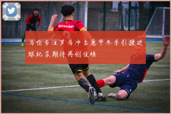 马伦专注罗马冲击意甲冬季引援进球纪录期待再创佳绩