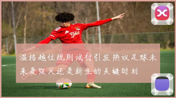 温格越位规则试行引发热议足球未来是毁灭还是新生的关键时刻