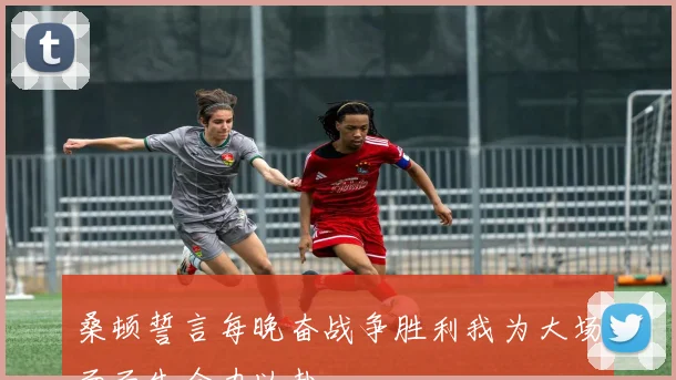 桑顿誓言每晚奋战争胜利我为大场面而生全力以赴