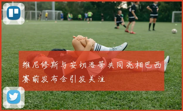 维尼修斯与安切洛蒂共同亮相巴西赛前发布会引发关注