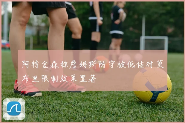 阿特金森称詹姆斯防守被低估对莫布里限制效果显著