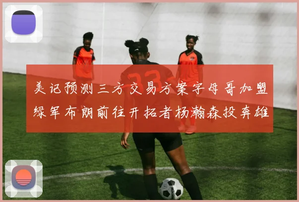 美记预测三方交易方案字母哥加盟绿军布朗前往开拓者杨瀚森投奔雄鹿