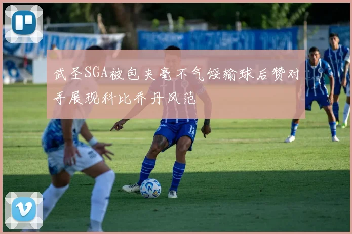武圣SGA被包夹毫不气馁输球后赞对手展现科比乔丹风范