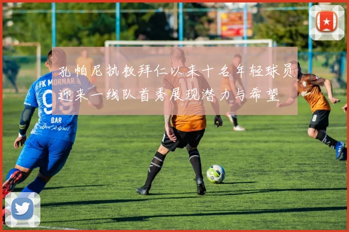 孔帕尼执教拜仁以来十名年轻球员迎来一线队首秀展现潜力与希望