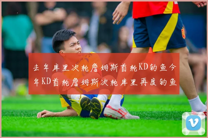 去年库里次轮詹姆斯首轮KD钓鱼今年KD首轮詹姆斯次轮库里再度钓鱼的奇妙对比
