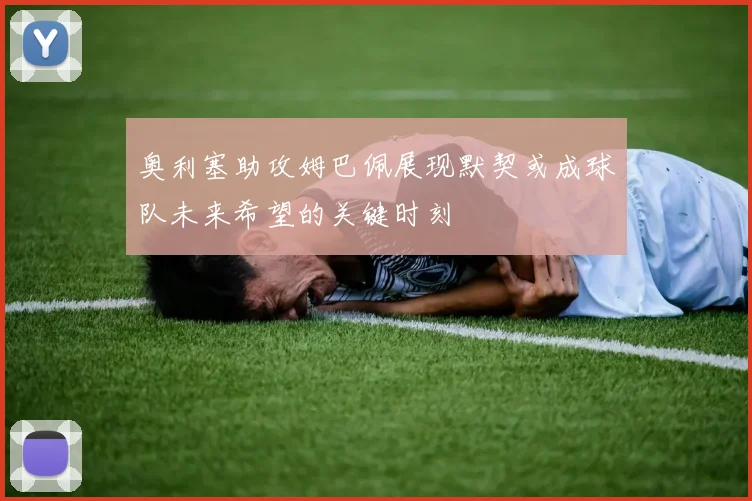 奥利塞助攻姆巴佩展现默契或成球队未来希望的关键时刻