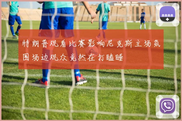 特朗普观看比赛影响尼克斯主场氛围场边观众竟然在打瞌睡
