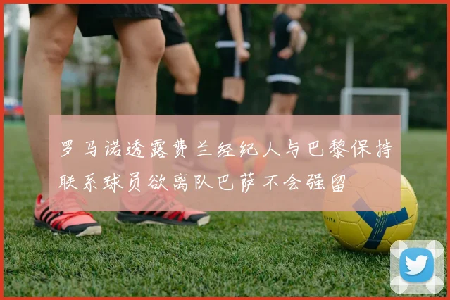 罗马诺透露费兰经纪人与巴黎保持联系球员欲离队巴萨不会强留