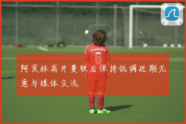 阿莫林离开曼联后保持低调近期无意与媒体交流