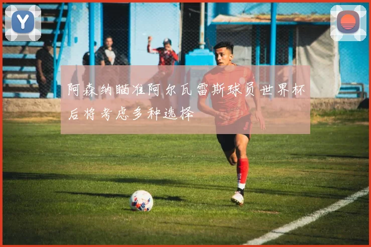 阿森纳瞄准阿尔瓦雷斯球员世界杯后将考虑多种选择