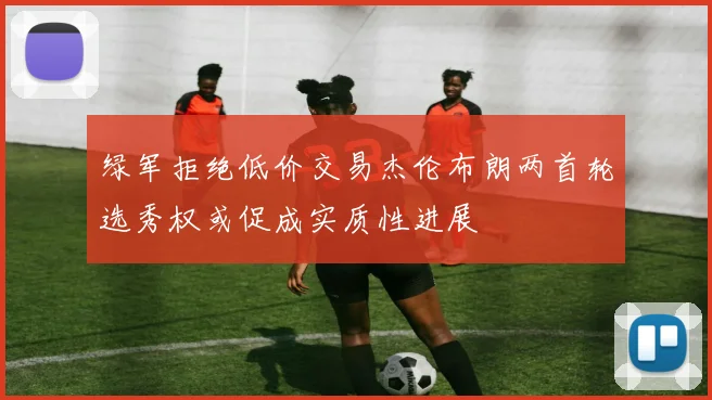 绿军拒绝低价交易杰伦布朗两首轮选秀权或促成实质性进展