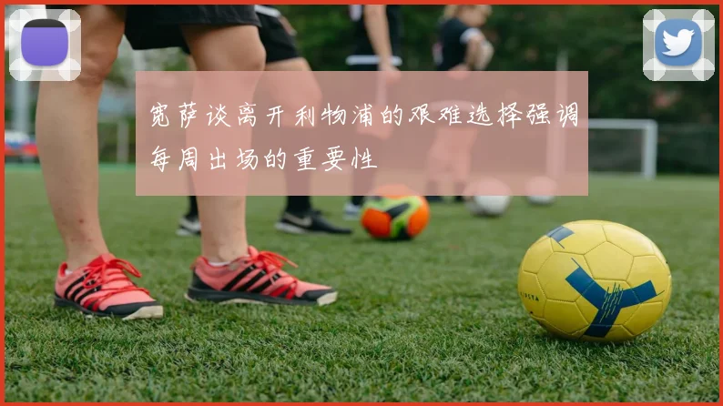 宽萨谈离开利物浦的艰难选择强调每周出场的重要性