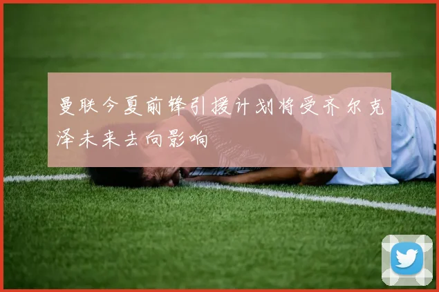 曼联今夏前锋引援计划将受齐尔克泽未来去向影响