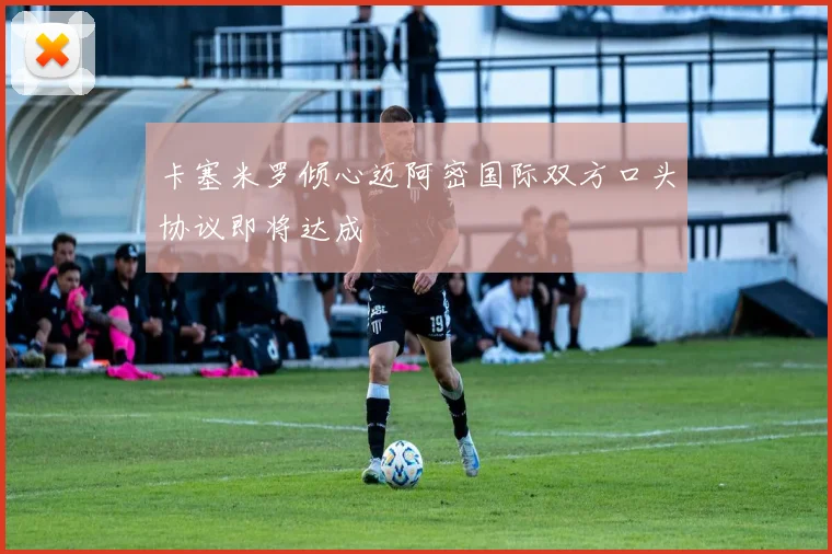 卡塞米罗倾心迈阿密国际双方口头协议即将达成