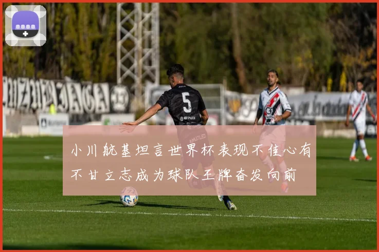 小川航基坦言世界杯表现不佳心有不甘立志成为球队王牌奋发向前