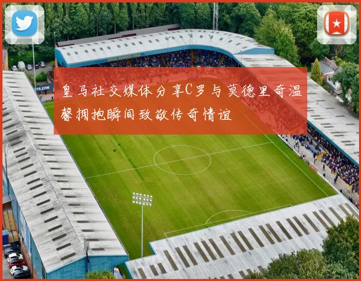 皇马社交媒体分享C罗与莫德里奇温馨拥抱瞬间致敬传奇情谊