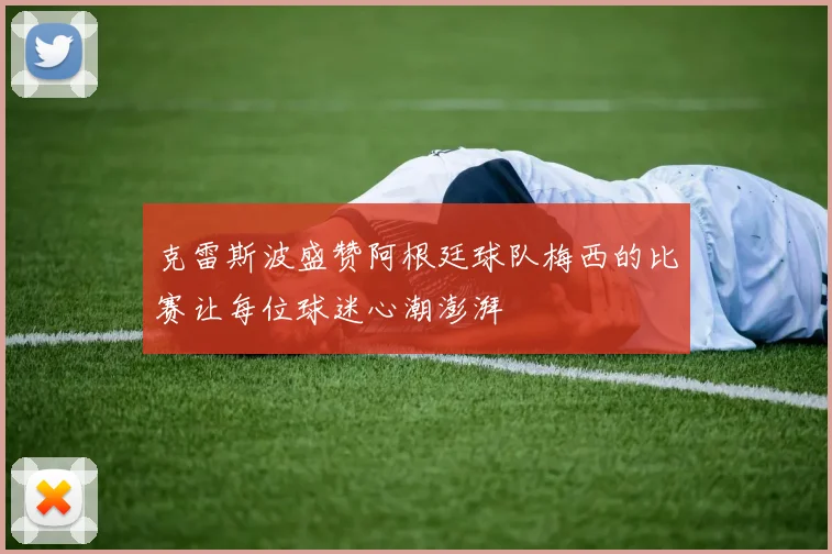 克雷斯波盛赞阿根廷球队梅西的比赛让每位球迷心潮澎湃