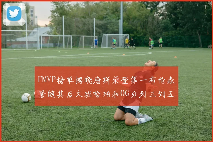 FMVP榜单揭晓唐斯荣登第一布伦森紧随其后文班哈珀和OG分列三到五位
