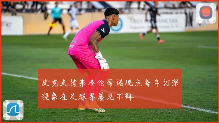 皮克支持弗洛伦蒂诺观点每年打架现象在足球界屡见不鲜