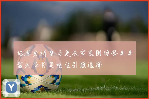 记者分析皇马更衣室氛围称签库库雷利亚将是绝佳引援选择