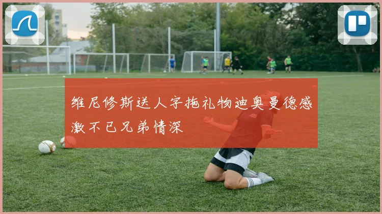 维尼修斯送人字拖礼物迪奥曼德感激不已兄弟情深