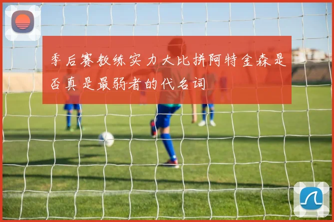 季后赛教练实力大比拼阿特金森是否真是最弱者的代名词