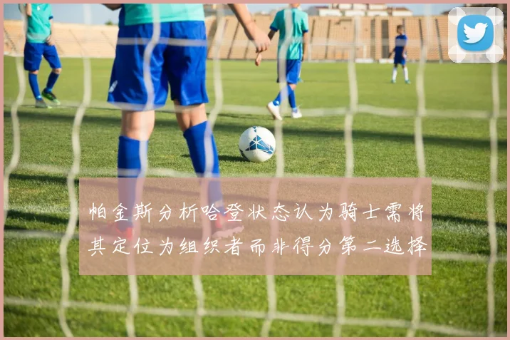 帕金斯分析哈登状态认为骑士需将其定位为组织者而非得分第二选择