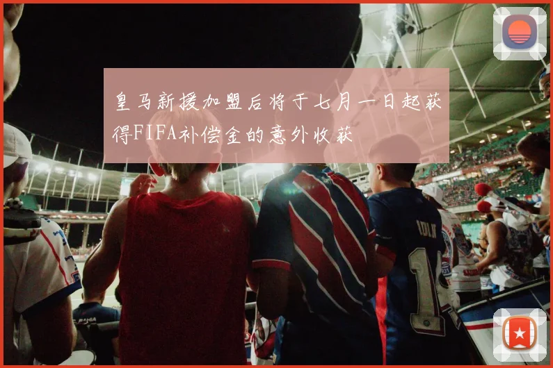 皇马新援加盟后将于七月一日起获得FIFA补偿金的意外收获