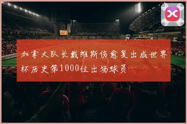加拿大队长戴维斯伤愈复出成世界杯历史第1000位出场球员
