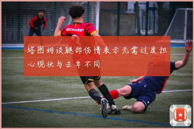塔图姆谈腿部伤情表示无需过度担心现状与去年不同