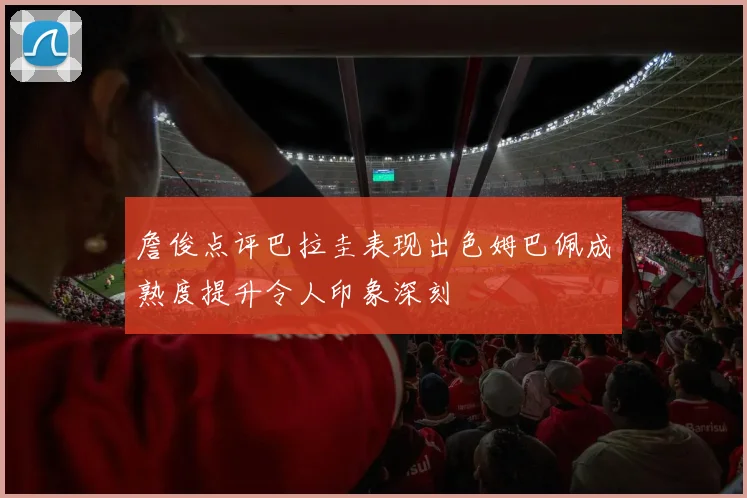 詹俊点评巴拉圭表现出色姆巴佩成熟度提升令人印象深刻